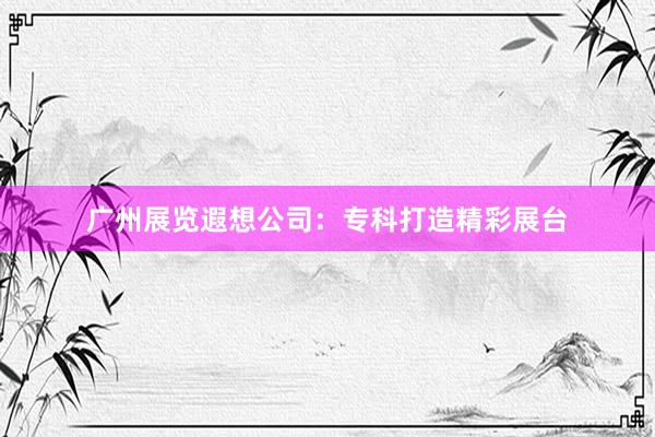 广州展览遐想公司：专科打造精彩展台